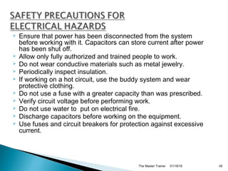  Ensure that power has been disconnected from the system
before working with it. Capacitors can store current after power
has been shut off.
 Allow only fully authorized and trained people to work.
 Do not wear conductive materials such as metal jewelry.
 Periodically inspect insulation.
 If working on a hot circuit, use the buddy system and wear
protective clothing.
 Do not use a fuse with a greater capacity than was prescribed.
 Verify circuit voltage before performing work.
 Do not use water to put on electrical fire.
 Discharge capacitors before working on the equipment.
 Use fuses and circuit breakers for protection against excessive
current.
01/18/18The Master Trainer 45
 