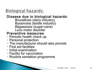 Disease due to biological hazards:
Brucellosis (dairy industry)
Byssinosis (textile industry)
Bagassosis (sugar-cane)
Loco motor disorder
Preventive measures
 Periodic health check up
 Personal protection
 The manufacturer should also provide
 First aid facilities
 Initial examination
 Facility for vaccination
 Routine sanitation programme
01/18/18The Master Trainer 46
 