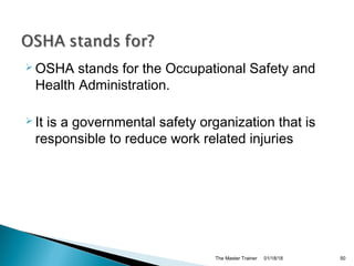  OSHA stands for the Occupational Safety and
Health Administration.
 It is a governmental safety organization that is
responsible to reduce work related injuries
01/18/18The Master Trainer 50
 