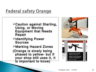01/18/18The Master Trainer 59
Caution against Starting,Caution against Starting,
Using, or MovingUsing, or Moving
Equipment that NeedsEquipment that Needs
RepairRepair
Identifying PowerIdentifying Power
SourcesSources
Marking Hazard ZonesMarking Hazard Zones
(Orange is slowly being(Orange is slowly being
phased to yellow- but ifphased to yellow- but if
your shop still uses it, ityour shop still uses it, it
is important to know)is important to know)
 
