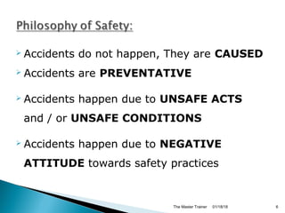  Accidents do not happen, They are CAUSED
 Accidents are PREVENTATIVE
 Accidents happen due to UNSAFE ACTS
and / or UNSAFE CONDITIONS
 Accidents happen due to NEGATIVE
ATTITUDE towards safety practices
01/18/18The Master Trainer 6
 