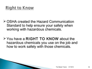 01/18/18The Master Trainer 62
 OSHA created the Hazard Communication
Standard to help ensure your safety when
working with hazardous chemicals.
 You have a RIGHT TO KNOW about the
hazardous chemicals you use on the job and
how to work safely with those chemicals.
 