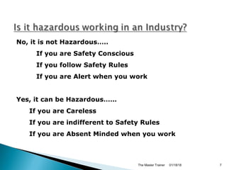 No, it is not Hazardous…..
If you are Safety Conscious
If you follow Safety Rules
If you are Alert when you work
Yes, it can be Hazardous……
If you are Careless
If you are indifferent to Safety Rules
If you are Absent Minded when you work
01/18/18The Master Trainer 7
 