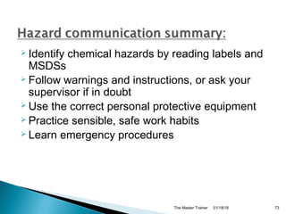  Identify chemical hazards by reading labels and
MSDSs
 Follow warnings and instructions, or ask your
supervisor if in doubt
 Use the correct personal protective equipment
 Practice sensible, safe work habits
 Learn emergency procedures
01/18/18The Master Trainer 73
 