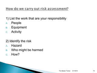 1) List the work that are your responsibility
A. People
B. Equipment
C. Activity
2) Identify the risk
A. Hazard
B. Who might be harmed
C. How?
01/18/18The Master Trainer 74
 