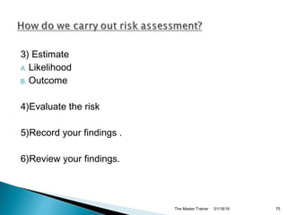 3) Estimate
A. Likelihood
B. Outcome
4)Evaluate the risk
5)Record your findings .
6)Review your findings.
01/18/18The Master Trainer 75
 