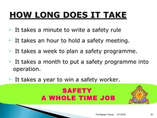  It takes a minute to write a safety rule
 It takes an hour to hold a safety meeting.
 It takes a week to plan a safety programme.
 It takes a month to put a safety programme into
operation.
 It takes a year to win a safety worker.
 it takes a second to destroy it all with one
accident.
01/18/18The Master Trainer 81
SAFETY
A WHOLE TIME JOB
 