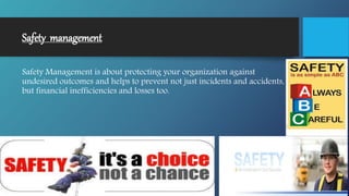 Safety management
Safety Management is about protecting your organization against
undesired outcomes and helps to prevent not just incidents and accidents,
but financial inefficiencies and losses too.
 