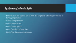 Significance of Industrial Safety
• Industrial causes a great loss to both the Employer & Employee, that’s it is
having importance
• Cost of compensation
• Cost of medical-aid
• Cost of investigation
• Cost of spoilage of materials
• Cost of the damage of machinery.
 