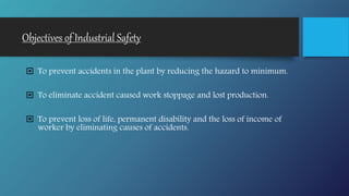 Objectives of Industrial Safety
 To prevent accidents in the plant by reducing the hazard to minimum.
 To eliminate accident caused work stoppage and lost production.
 To prevent loss of life, permanent disability and the loss of income of
worker by eliminating causes of accidents.
 