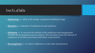 Four E's of Safety
• Engineering: i.e. safety at the design, equipment installation stage.
• Education: i.e. education of employees in safe practices.
• Enlistment: i.e. it concerns the attitude of the employees and management
towards the programmed and its purpose. This necessary arose the interest of
employees in accident prevention and safety consciousness.
• Encouragement: i.e. to enforce adherence to safe rules and practices.
 