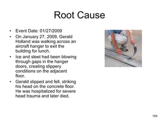 104
Root Cause
• Event Date: 01/27/2009
• On January 27, 2009, Gerald
Holland was walking across an
aircraft hanger to exit the
building for lunch.
• Ice and sleet had been blowing
through gaps in the hanger
doors, creating slippery
conditions on the adjacent
floor.
• Gerald slipped and fell, striking
his head on the concrete floor.
He was hospitalized for severe
head trauma and later died.
 
