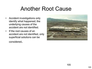105
Another Root Cause
• Accident investigations only
identify what happened; the
underlying causes of the
accident are not identified.
• If the root causes of an
accident are not identified, only
superficial solutions can be
considered.
105
 