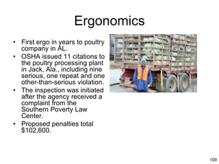 109
Ergonomics
• First ergo in years to poultry
company in AL.
• OSHA issued 11 citations to
the poultry processing plant
in Jack, Ala., including nine
serious, one repeat and one
other-than-serious violation.
• The inspection was initiated
after the agency received a
complaint from the
Southern Poverty Law
Center.
• Proposed penalties total
$102,600.
 