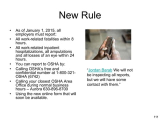 111
New Rule
• As of January 1, 2015, all
employers must report:
• All work-related fatalities within 8
hours.
• All work-related inpatient
hospitalizations, all amputations
and all losses of an eye within 24
hours.
• You can report to OSHA by:
• Calling OSHA’s free and
confidential number at 1-800-321-
OSHA (6742)
• Calling your closest OSHA Area
Office during normal business
hours – Aurora 630-896-8700
• Using the new online form that will
soon be available.
“Jordan Barab We will not
be inspecting all reports,
but we will have some
contact with them.”
 