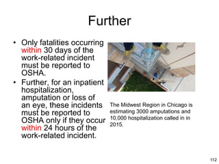 112
Further
• Only fatalities occurring
within 30 days of the
work-related incident
must be reported to
OSHA.
• Further, for an inpatient
hospitalization,
amputation or loss of
an eye, these incidents
must be reported to
OSHA only if they occur
within 24 hours of the
work-related incident.
The Midwest Region in Chicago is
estimating 3000 amputations and
10,000 hospitalization called in in
2015.
 
