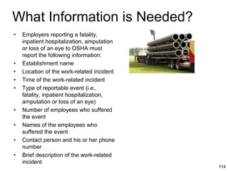 114
What Information is Needed?
• Employers reporting a fatality,
inpatient hospitalization, amputation
or loss of an eye to OSHA must
report the following information:
• Establishment name
• Location of the work-related incident
• Time of the work-related incident
• Type of reportable event (i.e.,
fatality, inpatient hospitalization,
amputation or loss of an eye)
• Number of employees who suffered
the event
• Names of the employees who
suffered the event
• Contact person and his or her phone
number
• Brief description of the work-related
incident
 