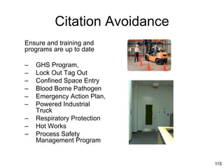 115
Citation Avoidance
Ensure and training and
programs are up to date
– GHS Program,
– Lock Out Tag Out
– Confined Space Entry
– Blood Borne Pathogen
– Emergency Action Plan,
– Powered Industrial
Truck
– Respiratory Protection
– Hot Works
– Process Safety
Management Program
 