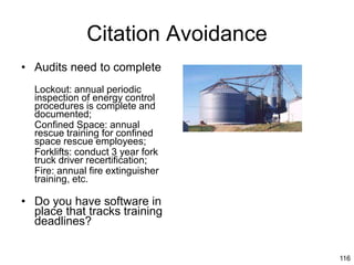 116
Citation Avoidance
• Audits need to complete
Lockout: annual periodic
inspection of energy control
procedures is complete and
documented;
Confined Space: annual
rescue training for confined
space rescue employees;
Forklifts: conduct 3 year fork
truck driver recertification;
Fire: annual fire extinguisher
training, etc.
• Do you have software in
place that tracks training
deadlines?
 