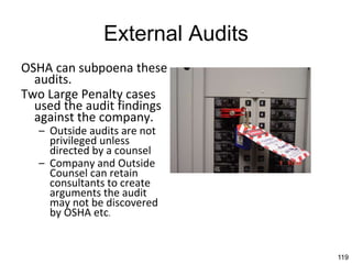 119
External Audits
OSHA can subpoena these
audits.
Two Large Penalty cases
used the audit findings
against the company.
– Outside audits are not
privileged unless
directed by a counsel
– Company and Outside
Counsel can retain
consultants to create
arguments the audit
may not be discovered
by OSHA etc.
 