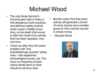 21
Michael Wood
• The only thing Heinrich's
Pyramid gets right (I think) is
that dangerous work practices
and deficient safety controls
rarely cause a fatality every
time, so the death that occurs
is often the result of an activity
that has been repeated, over
and over.
• I think we often face the same
problem with "low
probability/high severity" safety
risks -- like explosions,
lockout/tagout issues, etc. The
focus on frequency of past
claims blinds them to what
should be obvious risks
• But the notion that that same
activity will generate a bunch
of minor injuries and a smaller
group of more serious injuries
is simply wrong
• - Michael Wood
 