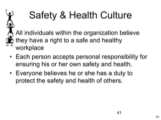 41
41
Safety & Health Culture
• All individuals within the organization believe
they have a right to a safe and healthy
workplace
• Each person accepts personal responsibility for
ensuring his or her own safety and health.
• Everyone believes he or she has a duty to
protect the safety and health of others.
 