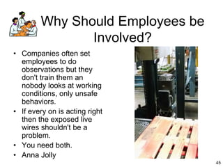 45
45
Why Should Employees be
Involved?
• Companies often set
employees to do
observations but they
don't train them an
nobody looks at working
conditions, only unsafe
behaviors.
• If every on is acting right
then the exposed live
wires shouldn't be a
problem.
• You need both.
• Anna Jolly
 