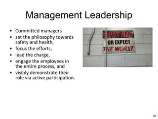 47
Management Leadership
• Committed managers
• set the philosophy towards
safety and health,
• focus the efforts,
• lead the charge,
• engage the employees in
the entire process, and
• visibly demonstrate their
role via active participation.
 