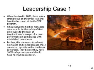 48
Leadership Case 1
 When I arrived in 2009, there was a
strong focus on the DART rate and
how it affects entry into the VPP
program.
 It has evolved to holding managers
accountable for the safety of their
employees to the level of
termination of managers for poor
performance in compliance with
established procedures.
 Further, this site wants to achieve
no injuries and illness because those
are not acceptable to the families or
coworkers. They believe they have
100% safe processes and should
have no injuries as a result.
48
 