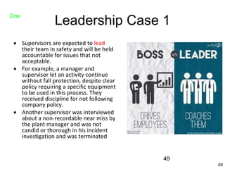 49
Leadership Case 1
 Supervisors are expected to lead
their team in safety and will be held
accountable for issues that not
acceptable.
 For example, a manager and
supervisor let an activity continue
without fall protection, despite clear
policy requiring a specific equipment
to be used in this process. They
received discipline for not following
company policy.
 Another supervisor was interviewed
about a non-recordable near miss by
the plant manager and was not
candid or thorough in his incident
investigation and was terminated
One
49
 