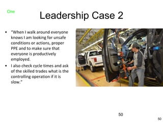 50
Leadership Case 2
• “When I walk around everyone
knows I am looking for unsafe
conditions or actions, proper
PPE and to make sure that
everyone is productively
employed.
• I also check cycle times and ask
of the skilled trades what is the
controlling operation if it is
slow.”
One
50
 
