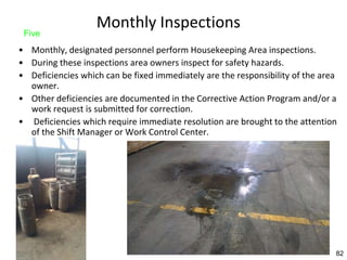 82
Monthly Inspections
• Monthly, designated personnel perform Housekeeping Area inspections.
• During these inspections area owners inspect for safety hazards.
• Deficiencies which can be fixed immediately are the responsibility of the area
owner.
• Other deficiencies are documented in the Corrective Action Program and/or a
work request is submitted for correction.
• Deficiencies which require immediate resolution are brought to the attention
of the Shift Manager or Work Control Center.
Five
82
 