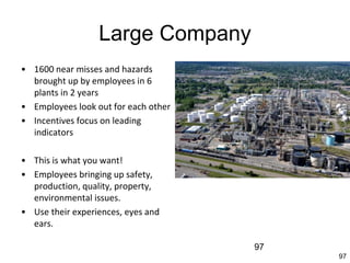 97
Large Company
• 1600 near misses and hazards
brought up by employees in 6
plants in 2 years
• Employees look out for each other
• Incentives focus on leading
indicators
• This is what you want!
• Employees bringing up safety,
production, quality, property,
environmental issues.
• Use their experiences, eyes and
ears.
97
 
