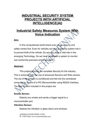 INDUSTRIAL SECURITY SYSTEM
           PROJECTS WITH ARTIFICIAL
               INTELLIGENCE(AI)

   Industrial Safety Measures System With
               Voice Indication
Aim:

       In this computerized world where ever we go security and
safety comes first. Even for vehicles we have a security system into it
to prevent theft of the vehicle. So security plays a vital role in this
emerging Technology. So we have developed a system to monitor
and control the premises where we are in.

Abstract:

       This project ensures the complete Security for the industry.
This is achieved with the use of advanced Sensors and Web camera.
The o/p of the sensors is conditioned and fed into the centralized
computer by means of a PIC Microcontroller using RS232 Interface.
The alert system included in this project are


Smoke Sensor:
       Detects any smoke and sends a trigger signal to a
microcontroller port.
Vibration Sensor:
       Detects the Vibration in glass doors and windows.

       ASHOK KUMAR-098402 34766
       PL VISIT http://www.maastechindia.com
 