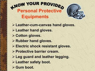 Personal Protective
Equipments
 Leather-cum-canvas hand gloves.
 Leather hand gloves.
 Cotton gloves.
 Rubber hand gloves.
 Electric shock resistant gloves.
 Protective barrier cream.
 Leg guard and leather legging.
 Leather safety boot.
 Gum boot.
 