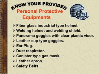 Personal Protective
Equipments
 Fiber glass industrial type helmet.
 Welding helmet and welding shield.
 Panorama goggles with clear plastic visor.
 Leather cup type goggles.
 Ear Plug.
 Dust respirator.
 Canister type gas mask.
 Leather apron.
 Safety Belts.
 
