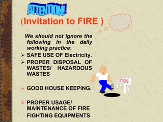 (Invitation to FIRE )
We should not ignore the
following in the daily
working practice:
 SAFE USE OF Electricity.
 PROPER DISPOSAL OF
WASTES/ HAZARDOUS
WASTES
 GOOD HOUSE KEEPING.
 PROPER USAGE/
MAINTENANCE OF FIRE
FIGHTING EQUIPMENTS
 