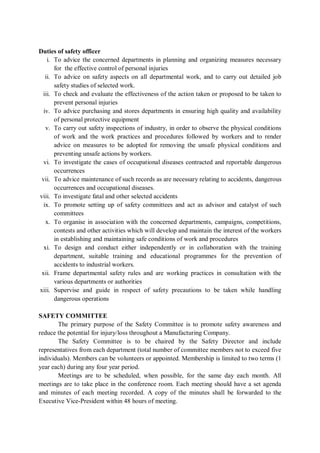 Duties of safety officer
i. To advice the concerned departments in planning and organizing measures necessary
for the effective control of personal injuries
ii. To advice on safety aspects on all departmental work, and to carry out detailed job
safety studies of selected work.
iii. To check and evaluate the effectiveness of the action taken or proposed to be taken to
prevent personal injuries
iv. To advice purchasing and stores departments in ensuring high quality and availability
of personal protective equipment
v. To carry out safety inspections of industry, in order to observe the physical conditions
of work and the work practices and procedures followed by workers and to render
advice on measures to be adopted for removing the unsafe physical conditions and
preventing unsafe actions by workers.
vi. To investigate the cases of occupational diseases contracted and reportable dangerous
occurrences
vii. To advice maintenance of such records as are necessary relating to accidents, dangerous
occurrences and occupational diseases.
viii. To investigate fatal and other selected accidents
ix. To promote setting up of safety committees and act as advisor and catalyst of such
committees
x. To organise in association with the concerned departments, campaigns, competitions,
contests and other activities which will develop and maintain the interest of the workers
in establishing and maintaining safe conditions of work and procedures
xi. To design and conduct either independently or in collaboration with the training
department, suitable training and educational programmes for the prevention of
accidents to industrial workers.
xii. Frame departmental safety rules and are working practices in consultation with the
various departments or authorities
xiii. Supervise and guide in respect of safety precautions to be taken while handling
dangerous operations
SAFETY COMMITTEE
The primary purpose of the Safety Committee is to promote safety awareness and
reduce the potential for injury/loss throughout a Manufacturing Company.
The Safety Committee is to be chaired by the Safety Director and include
representatives from each department (total number of committee members not to exceed five
individuals). Members can be volunteers or appointed. Membership is limited to two terms (1
year each) during any four year period.
Meetings are to be scheduled, when possible, for the same day each month. All
meetings are to take place in the conference room. Each meeting should have a set agenda
and minutes of each meeting recorded. A copy of the minutes shall be forwarded to the
Executive Vice-President within 48 hours of meeting.
 