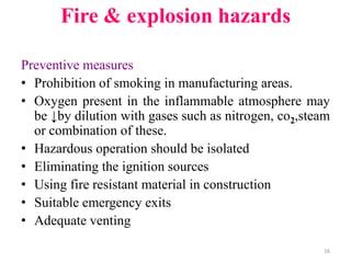 Preventive measures
• Prohibition of smoking in manufacturing areas.
• Oxygen present in the inflammable atmosphere may
be ↓by dilution with gases such as nitrogen, co2,steam
or combination of these.
• Hazardous operation should be isolated
• Eliminating the ignition sources
• Using fire resistant material in construction
• Suitable emergency exits
• Adequate venting
16
Fire & explosion hazards
 