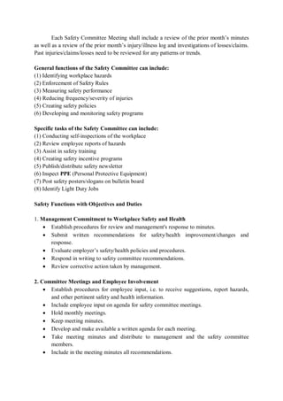 Each Safety Committee Meeting shall include a review of the prior month’s minutes
as well as a review of the prior month’s injury/illness log and investigations of losses/claims.
Past injuries/claims/losses need to be reviewed for any patterns or trends.
General functions of the Safety Committee can include:
(1) Identifying workplace hazards
(2) Enforcement of Safety Rules
(3) Measuring safety performance
(4) Reducing frequency/severity of injuries
(5) Creating safety policies
(6) Developing and monitoring safety programs
Specific tasks of the Safety Committee can include:
(1) Conducting self-inspections of the workplace
(2) Review employee reports of hazards
(3) Assist in safety training
(4) Creating safety incentive programs
(5) Publish/distribute safety newsletter
(6) Inspect PPE (Personal Protective Equipment)
(7) Post safety posters/slogans on bulletin board
(8) Identify Light Duty Jobs
Safety Functions with Objectives and Duties
1. Management Commitment to Workplace Safety and Health
• Establish procedures for review and management's response to minutes.
• Submit written recommendations for safety/health improvement/changes and
response.
• Evaluate employer’s safety/health policies and procedures.
• Respond in writing to safety committee recommendations.
• Review corrective action taken by management.
2. Committee Meetings and Employee Involvement
• Establish procedures for employee input, i.e. to receive suggestions, report hazards,
and other pertinent safety and health information.
• Include employee input on agenda for safety committee meetings.
• Hold monthly meetings.
• Keep meeting minutes.
• Develop and make available a written agenda for each meeting.
• Take meeting minutes and distribute to management and the safety committee
members.
• Include in the meeting minutes all recommendations.
 