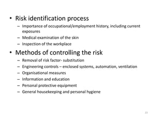 • Risk identification process
– Importance of occupational/employment history, including current
exposures
– Medical examination of the skin
– Inspection of the workplace
• Methods of controlling the risk
– Removal of risk factor- substitution
– Engineering controls – enclosed systems, automation, ventilation
– Organisational measures
– Information and education
– Personal protective equipment
– General housekeeping and personal hygiene
23
 