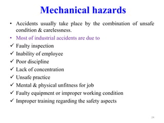 Mechanical hazards
• Accidents usually take place by the combination of unsafe
condition & carelessness.
• Most of industrial accidents are due to
 Faulty inspection
 Inability of employee
 Poor discipline
 Lack of concentration
 Unsafe practice
 Mental & physical unfitness for job
 Faulty equipment or improper working condition
 Improper training regarding the safety aspects
24
 