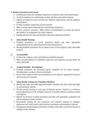 3. Hazard Assessment and Control
• Establish procedures for workplace inspections to identify safety and health hazards.
• Assist the employer in evaluating the accident and illness prevention program.
• Appoint an inspection team of at least one employee representative and one employer
representative.
• Conduct workplace inspections at least quarterly.
• Make a written report of hazards discovered during inspections.
• Review corrective measures. Make written recommendation to correct the hazard,
and submit it to management for timely response.
• Identify high risk job tasks and develop written safe operating conditions.
4. Safety/Health Planning
• Establish procedures to review inspection reports and make appropriate
implementation of new safety/health rules and work practices.
• Develop/establish procedures for an annual review of the company safety and health
program.
5. Accountability
• Evaluate the company safety and health accountability program.
• Make recommendations to implement supervisor and employee account ability for
safety and health.
6. Accident/Incident Investigations
• Establish procedures for reviewing reports completed for all safety incidents,
including injury accidents, illnesses and deaths.
• Review these reports so that recommendations can be made for appropriate corrective
action to prevent recurrence.
7. Safety/Health Training for Committee-Members
• Identify and make accessible applicable OSHA standards and other codes that apply
to your particular industry.
• Provide specific training on your type of business activity. Include at a rninimum,
hazard identification of the workplace and how to perform effective accident incident
investigation.
• Identify the location of safety procedures provided with appropriate equipment and
inform employees of their location.
• Recommend training for new employees and refresher training on company,
department and work location safety practices, procedures and emergency response.
• Management should maintain (and make available to the safety committee) records on
employee safety training.
 