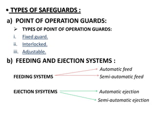 • TYPES OF SAFEGUARDS :
a) POINT OF OPERATION GUARDS:
 TYPES OF POINT OF OPERATION GUARDS:
i. Fixed guard.
ii. Interlocked.
iii. Adjustable.
b) FEEDING AND EJECTION SYSTEMS :
Automatic feed
FEEDING SYSTEMS Semi-automatic feed
EJECTION SYSYTEMS Automatic ejection
Semi-automatic ejection
 