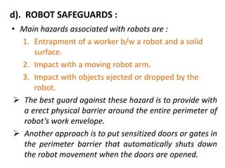 d). ROBOT SAFEGUARDS :
• Main hazards associated with robots are :
1. Entrapment of a worker b/w a robot and a solid
surface.
2. Impact with a moving robot arm.
3. Impact with objects ejected or dropped by the
robot.
 The best guard against these hazard is to provide with
a erect physical barrier around the entire perimeter of
robot’s work envelope.
 Another approach is to put sensitized doors or gates in
the perimeter barrier that automatically shuts down
the robot movement when the doors are opened.
 