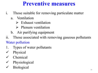 i. Those suitable for removing particulate matter
a. Ventilation
 Exhaust ventilation
 Plenum ventilation
b. Air purifying equipment
ii. Those associated with removing gaseous pollutants
Water pollution
1. Types of water pollutants
 Physical
 Chemical
 Physiological
 Biological 38
Preventive measures
 