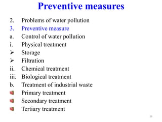 2. Problems of water pollution
3. Preventive measure
a. Control of water pollution
i. Physical treatment
 Storage
 Filtration
ii. Chemical treatment
iii. Biological treatment
b. Treatment of industrial waste
Primary treatment
Secondary treatment
Tertiary treatment
39
Preventive measures
 