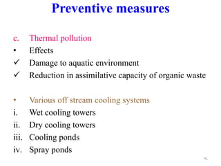 c. Thermal pollution
• Effects
 Damage to aquatic environment
 Reduction in assimilative capacity of organic waste
• Various off stream cooling systems
i. Wet cooling towers
ii. Dry cooling towers
iii. Cooling ponds
iv. Spray ponds
41
Preventive measures
 