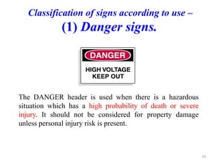 Classification of signs according to use –
(1) Danger signs.
The DANGER header is used when there is a hazardous
situation which has a high probability of death or severe
injury. It should not be considered for property damage
unless personal injury risk is present.
43
 