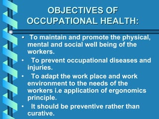 OBJECTIVES OF
OCCUPATIONAL HEALTH:
• To maintain and promote the physical,
mental and social well being of the
workers.
• To prevent occupational diseases and
injuries.
• To adapt the work place and work
environment to the needs of the
workers i.e application of ergonomics
principle.
• It should be preventive rather than
curative.
 